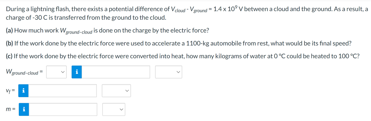 During a lightning flash, there exists a potential difference of Vcloud - Vground = 1.4 x 109 V between a cloud and the ground. As a result, a
charge of -30 C is transferred from the ground to the cloud.
(a) How much work W ground-cloud is done on the charge by the electric force?
(b) If the work done by the electric force were used to accelerate a 1100-kg automobile from rest, what would be its final speed?
(c) If the work done by the electric force were converted into heat, how many kilograms of water at 0 °C could be heated to 100 °C?
W ground-cloud
Vf=
i
=
i
m =