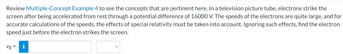 Review Multiple-Concept Example 4 to see the concepts that are pertinent here. In a television picture tube, electrons strike the
screen after being accelerated from rest through a potential difference of 16000 V. The speeds of the electrons are quite large, and for
accurate calculations of the speeds, the effects of special relativity must be taken into account. Ignoring such effects, find the electron
speed just before the electron strikes the screen.
VB =