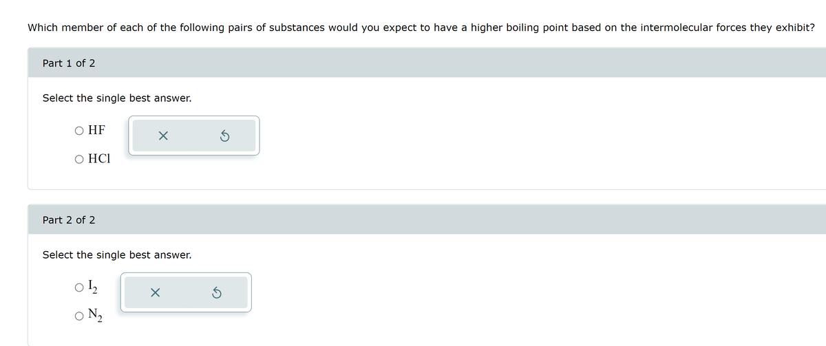 Which member of each of the following pairs of substances would you expect to have a higher boiling point based on the intermolecular forces they exhibit?
Part 1 of 2
Select the single best answer.
O HF
O HCI
Part 2 of 2
X
Select the single best answer.
01₂2
ON ₂
X
Ś
Ś