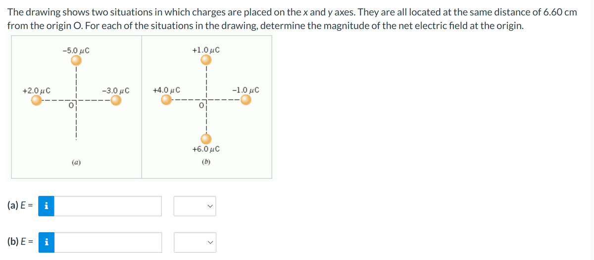 The drawing shows two situations in which charges are placed on the x and y axes. They are all located at the same distance of 6.60 cm
from the origin O. For each of the situations in the drawing, determine the magnitude of the net electric field at the origin.
+2.0 μC
(a) E = i
(b) E = i
–5.0 μ.C
(a)
-3.0 μC
+4.0 μ C
+1.0 μC
+6.0 μ.C
(b)
-1.0 μC