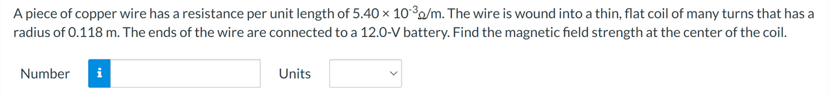 A piece of copper wire has a resistance per unit length of 5.40 × 10³/m. The wire is wound into a thin, flat coil of many turns that has a
radius of 0.118 m. The ends of the wire are connected to a 12.0-V battery. Find the magnetic field strength at the center of the coil.
Number
Units