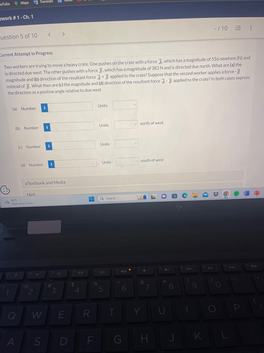 uTube Maps Translate
ework #1 - Ch. 1
uestion 5 of 10
1
Current Attempt in Progress
Two workers are trying to move a heavy crate. One pushes on the crate with a force A, which has a magnitude of 556 newtons (N) and
is directed due west. The other pushes with a force , which has a magnitude of 383 N and is directed due north. What are (a) the
magnitude and (b) direction of the resultant force A+ applied to the crate? Suppose that the second worker applies a force - B
instead of 3. What then are (c) the magnitude and (d) direction of the resultant force A-applied to the crate? In both cases express
the direction as a positive angle relative to due west.
(a) Number i
(b) Number
?
(c) Number
A
(d) Number
63°F
High winds soon
Hint
eTextbook and Media
(a)
W
i
S
>
#
3
E
D
14
$
4
R
Units
%
F
Units
Units
Units
Q Search
5
T
6
G
north of west
south of west
&
Y
7
H
*
3
8
J
-/10 = :
9
O
KL
40