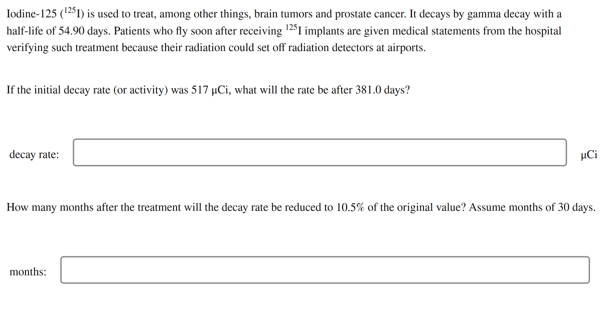 ### Iodine-125 (^125I) in Medical Treatment

Iodine-125 (^125I) is used to treat, among other things, brain tumors and prostate cancer. It decays by gamma decay with a half-life of 54.90 days. Patients who fly soon after receiving ^125I implants are given medical statements from the hospital verifying such treatment because their radiation could set off radiation detectors at airports.

#### Decay Rate Calculation
**Question**: If the initial decay rate (or activity) was 517 µCi, what will the rate be after 381.0 days?

**Decay Rate**: 
[Input Box] µCi

#### Time Calculation to Reach a Specific Decay Rate
**Question**: How many months after the treatment will the decay rate be reduced to 10.5% of the original value? Assume months of 30 days.

**Months**: 
[Input Box] 

This educational exercise provides practical problems for calculating radioactive decay in medical treatments. Understanding the decay rates and the time periods involved is crucial for ensuring the safety and efficacy of treatments using radioactive isotopes.