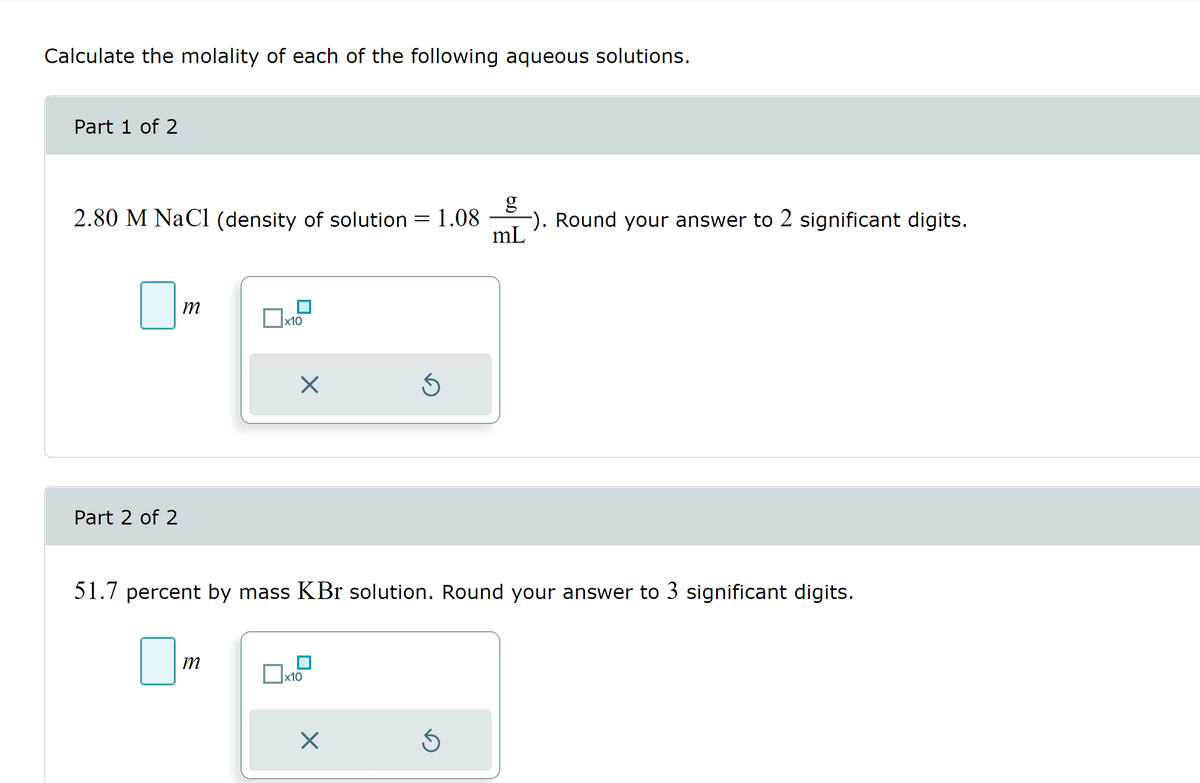 Calculate the molality of each of the following aqueous solutions.
Part 1 of 2
2.80 M NaCl (density of solution
Part 2 of 2
m
x10
m
X
x10
-
X
1.08
51.7 percent by mass KBr solution. Round your answer to 3 significant digits.
Ś
g
−). Round your answer to 2 significant digits.
mL
Ś