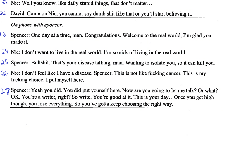 Nic: Well you know, like daily stupid things, that don't matter...
22 David: Come on Nic, you cannot say dumb shit like that or you'll start believing it.
On phone with sponsor.
3 Spencer: One day at a time, man. Congratulations. Welcome to the real world, I'm glad you
made it.
24 Nic: I don't want to live in the real world. I'm so sick of living in the real world.
25 Spencer: Bullshit. That's your disease talking, man. Wanting to isolate you, so it can kill you.
26 Nic: I don't feel like I have a disease, Spencer. This is not like fucking cancer. This is my
fucking choice. I put myself here.
27 Spencer: Yeah you did. You did put yourself here. Now are you going to let me talk? Or what?
OK. You're a writer, right? So write. You're good at it. This is your day... Once you get high
though, you lose everything. So you've gotta keep choosing the right way.
