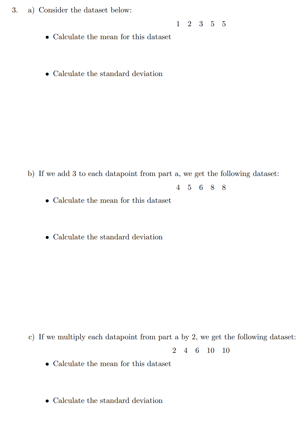 3.
a) Consider the dataset below:
. Calculate the mean for this dataset
Calculate the standard deviation
b) If we add 3 to each datapoint from part a, we get the following dataset:
45 68 8
Calculate the mean for this dataset
. Calculate the standard deviation
1 2 3 5 5
c) If we multiply each datapoint from part a by 2, we get the following dataset:
2 4 6 10 10
• Calculate the mean for this dataset
• Calculate the standard deviation