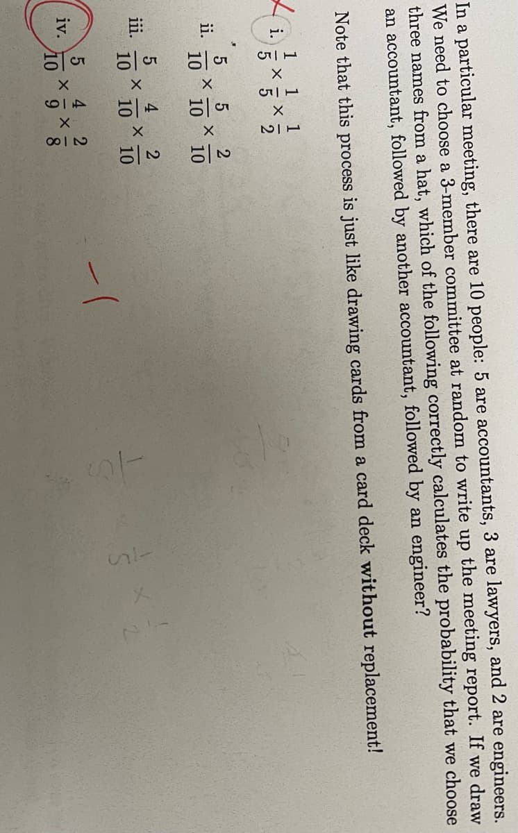 In a particular meeting, there are 10 people: 5 are accountants, 3 are lawyers, and 2 are engineers.
We need to choose a 3-member committee at random to write up the meeting report. If we draw
three names from a hat, which of the following correctly calculates the probability that we choose
an accountant, followed by another accountant, followed by an engineer?
Note that this process is just like drawing cards from a card deck without replacement!
i.
ii.
115
iv.
X
:2
510
CGP
5
10
5
5 5 2
10 10
10
X
X
X
12
49
X
4 2
X
10
10
X - X
218
-10
45