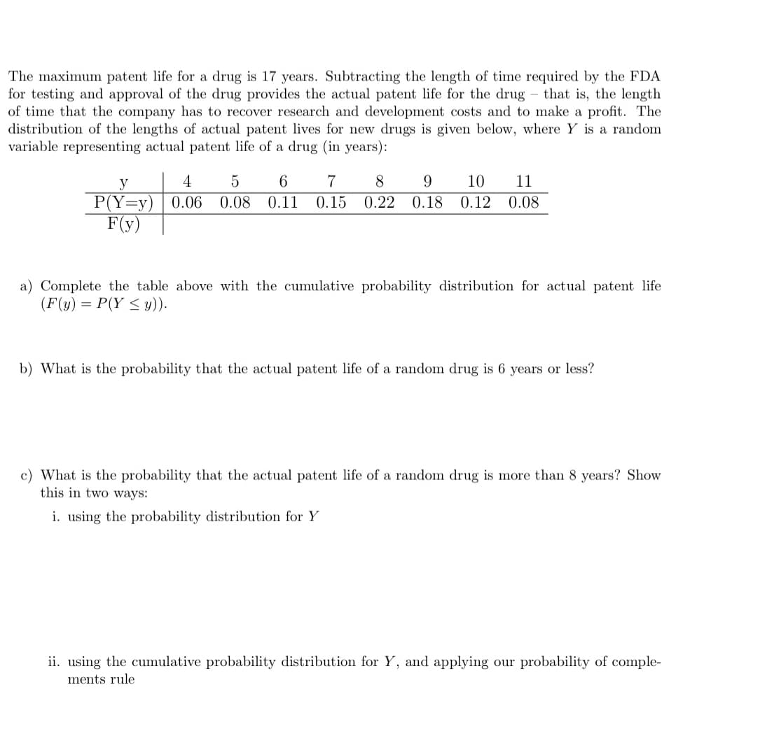 The maximum patent life for a drug is 17 years. Subtracting the length of time required by the FDA
for testing and approval of the drug provides the actual patent life for the drug that is, the length
of time that the company has to recover research and development costs and to make a profit. The
distribution of the lengths of actual patent lives for new drugs is given below, where Y is a random
variable representing actual patent life of a drug (in years):
y
P(Y=y)
F(y)
4 5 6 7 8 9 10 11
0.06 0.08 0.11 0.15 0.22 0.18 0.12 0.08
a) Complete the table above with the cumulative probability distribution for actual patent life
(F(y) = P(Y ≤ y)).
b) What is the probability that the actual patent life of a random drug is 6 years or less?
c) What is the probability that the actual patent life of a random drug is more than 8 years? Show
this in two ways:
i. using the probability distribution for Y
ii. using the cumulative probability distribution for Y, and applying our probability of comple-
ments rule