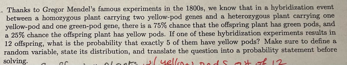 -. Thanks to Gregor Mendel's famous experiments in the 1800s, we know that in a hybridization event
between a homozygous plant carrying two yellow-pod genes and a heterozygous plant carrying one
yellow-pod and one green-pod gene, there is a 75% chance that the offspring plant has green pods, and
a 25% chance the offspring plant has yellow pods. If one of these hybridization experiments results in
12 offspring, what is the probability that exactly 5 of them have yellow pods? Make sure to define a
random variable, state its distribution, and translate the question into a probability statement before
solving.
plants w/ yellow ands at of 12
ՈՐ