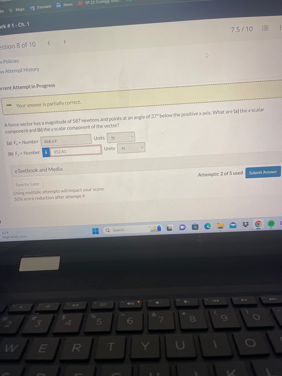 be
Maps
ork # 1 - Ch. 1
Translate
estion 8 of 10 <>
v Policies
w Attempt History
rrent Attempt in Progress
Your answer is partially correct.
eTextbook and Media
63°F
High winds soon
A force vector has a magnitude of 587 newtons and points at an angle of 37° below the positive x axis. What are (a) the x scalar
component and (b) the y scalar component of the vector?
(a) Fx= Number 468.69
(b) Fy Number i
W
News SP 22: Ecology, EVUI...
IM
Save for Later
Using multiple attempts will impact your score.
50% score reduction after attempt 4
3
352.81
E
$
t
Units N
R
Units
%
H Q Search
---
5
N
T
6
Y
&
7
U
8
7.5/10
Attempts: 2 of 5 used
(
!!!
Submit Answer
O
19
:
L