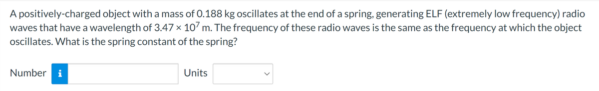 A positively-charged object with a mass of 0.188 kg oscillates at the end of a spring, generating ELF (extremely low frequency) radio
waves that have a wavelength of 3.47 × 107 m. The frequency of these radio waves is the same as the frequency at which the object
oscillates. What is the spring constant of the spring?
Number i
Units