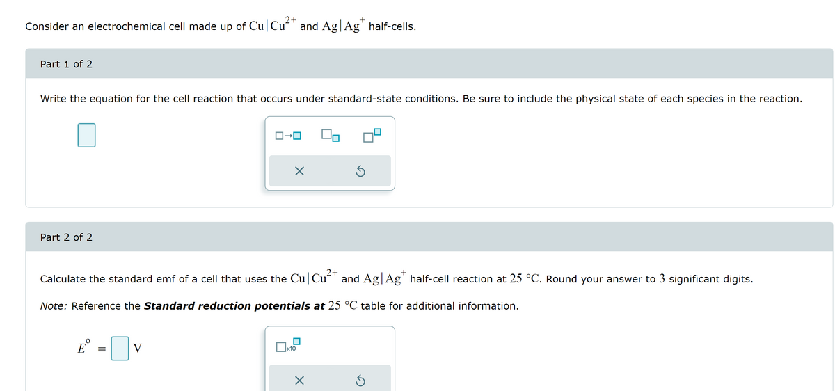 2+
Consider an electrochemical cell made up of Cu Cu²+ and Ag | Agt half-cells.
Part 1 of 2
Write the equation for the cell reaction that occurs under standard-state conditions. Be sure to include the physical state of each species in the reaction.
Part 2 of 2
E
£º =0
ロ→ロ
V
2+
Calculate the standard emf of a cell that uses the Cu Cu²+ and Ag | Ag* half-cell reaction at 25 °C. Round your answer to 3 significant digits.
Note: Reference the Standard reduction potentials at 25 °C table for additional information.
X
ปี
x10
Ś
X
Ś