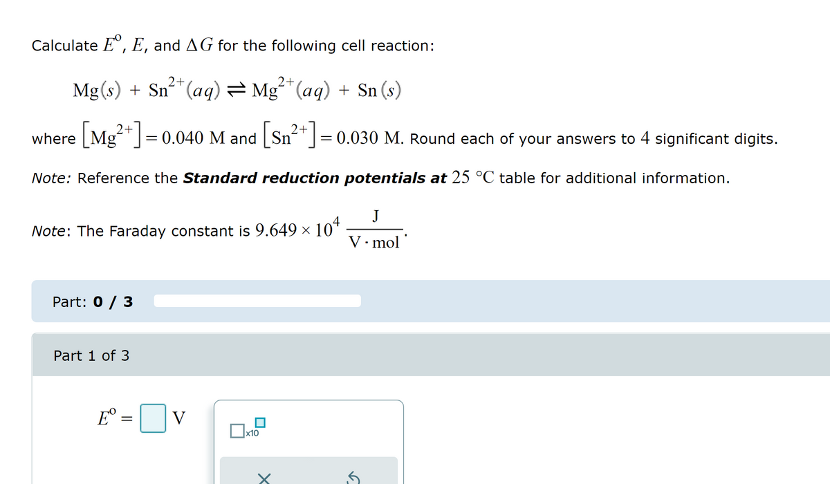Calculate Eº, E, and AG for the following cell reaction:
2+
2+
Mg(s) + Sn²+ (aq) = Mg²+ (aq) + Sn (s)
2+
2
where [Mg²+] =
[Mg²+] = 0.040 M and [Sn²+] = 0.030 M. Round each of your answers to 4 significant digits.
Note: Reference the Standard reduction potentials at 25 °C table for additional information.
Note: The Faraday constant is 9.649 × 10ª
Part: 0 / 3
Part 1 of 3
Eº = v
V
x10
J
V. mol
S
I