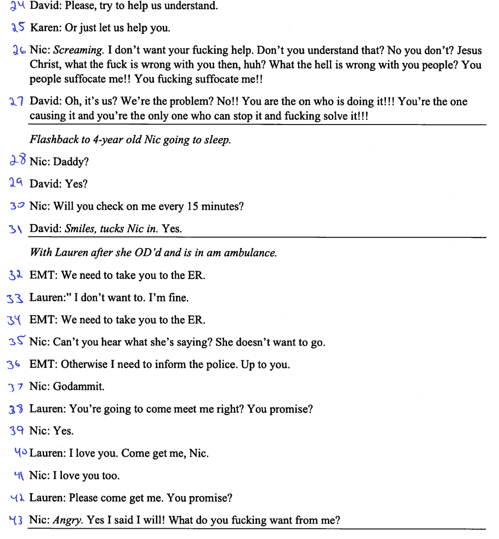 2 David: Please, try to help us understand.
25 Karen: Or just let us help you.
26 Nic: Screaming. I don't want your fucking help. Don't you understand that? No you don't? Jesus
Christ, what the fuck is wrong with you then, huh? What the hell is wrong with you people? You
people suffocate me!! You fucking suffocate me!!
27 David: Oh, it's us? We're the problem? No!! You are the on who is doing it!!! You're the one
causing it and you're the only one who can stop it and fucking solve it!!!
Flashback to 4-year old Nic going to sleep.
28 Nic: Daddy?
29 David: Yes?
30 Nic: Will you check on me every 15 minutes?
31 David: Smiles, tucks Nic in. Yes.
With Lauren after she OD'd and is in am ambulance.
32 EMT: We need to take you to the ER.
33 Lauren:" I don't want to. I'm fine.
34 EMT: We need to take you to the ER.
35 Nic: Can't you hear what she's saying? She doesn't want to go.
36 EMT: Otherwise I need to inform the police. Up to you.
37 Nic: Godammit.
38 Lauren: You're going to come meet me right? You promise?
39 Nic: Yes.
Yo Lauren: I love you. Come get me, Nic.
4 Nic: I love you too.
Lauren: Please come get me. You promise?
43 Nic: Angry. Yes I said I will! What do you fucking want from me?