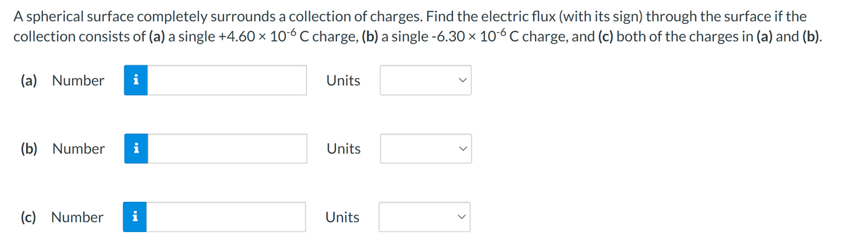 A spherical surface completely surrounds a collection of charges. Find the electric flux (with its sign) through the surface if the
collection consists of (a) a single +4.60 × 106 C charge, (b) a single -6.30 × 106 C charge, and (c) both of the charges in (a) and (b).
(a) Number i
(b) Number
(c) Number
i
IN
Units
Units
Units
<