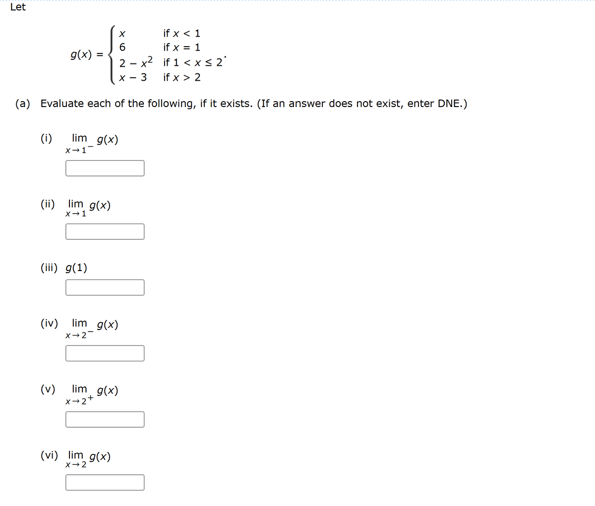 Let
6
if x < 1
if x = 1
g(x) =
2 - x²
if 1 < x ≤ 2'
X - 3
if x > 2
(a) Evaluate each of the following, if it exists. (If an answer does not exist, enter DNE.)
(i)
lim g(x)
X-1
(ii) lim g(x)
X-1
(iii) g(1)
(iv)
lim g(x)
X-2-
(v)
lim g(x)
X-2
+
(vi) lim g(x)
X-2