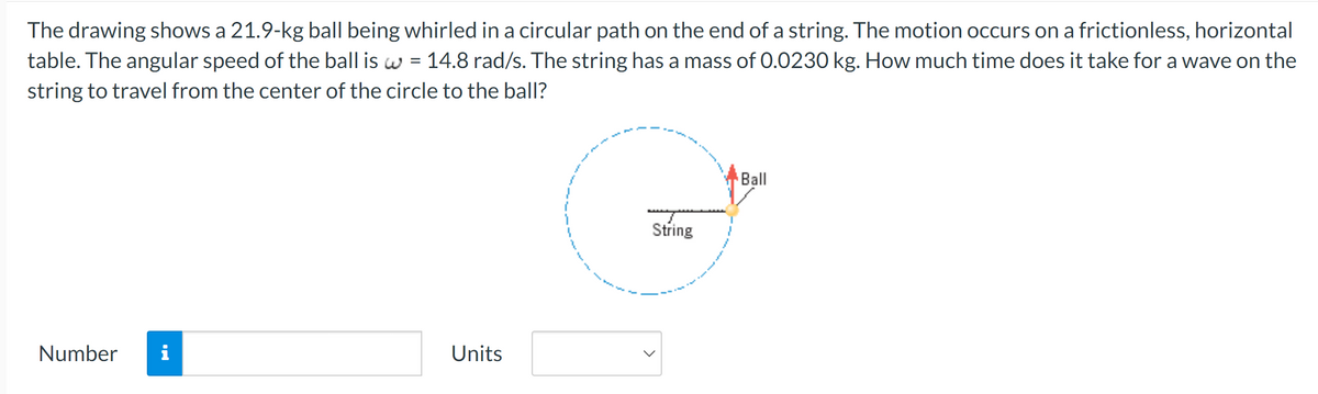 The drawing shows a 21.9-kg ball being whirled in a circular path on the end of a string. The motion occurs on a frictionless, horizontal
table. The angular speed of the ball is w = 14.8 rad/s. The string has a mass of 0.0230 kg. How much time does it take for a wave on the
string to travel from the center of the circle to the ball?
Number i
Units
String
Ball