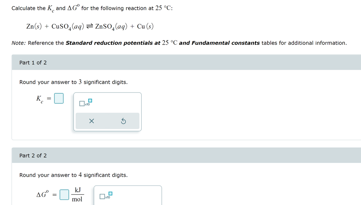 Calculate the K and AG for the following reaction at 25 °C:
с
Zn(s) + CuSO₂ (aq) = ZnSO₂(aq) + Cu (s)
Note: Reference the Standard reduction potentials at 25 °℃ and Fundamental constants tables for additional information.
Part 1 of 2
Round your answer to 3 significant digits.
K
с
Part 2 of 2
=
AGO
=
x10
Round your answer to 4 significant digits.
kJ
mol
X
Ś
x10