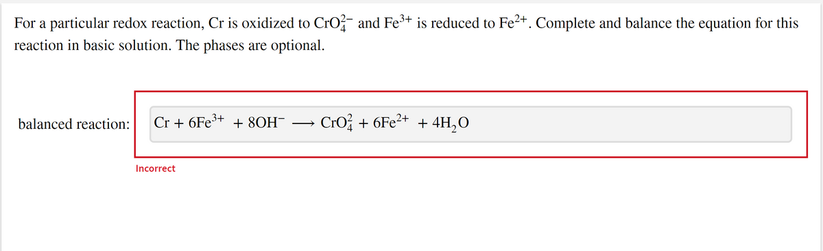 ### Redox Reaction Balancing in Basic Solution

**Problem Statement:**
For a particular redox reaction, chromium (Cr) is oxidized to chromate ion \(\text{CrO}_4^{2-}\) and iron (Fe\(^3+\)) is reduced to iron(II) ion (Fe\(^2+\)). Complete and balance the equation for this reaction in a basic solution. The phases are optional.

**Equation to Balance:**
\[ \text{Cr} + 6\text{Fe}^{3+} + 8\text{OH}^- \longrightarrow \text{CrO}_4^{2-} + 6\text{Fe}^{2+} + 4\text{H}_2\text{O} \]

**Solution:**
The provided equation is not correctly balanced for the redox reaction in a basic solution as indicated by the "Incorrect" label.

Ensure the final balanced equation satisfies the following:
1. **Mass Balance**: The same number of each type of atom on both sides of the equation.
2. **Charge Balance**: The total charge should be the same on both sides of the equation.

**Detailed Steps for Balancing:**

1. **Identify Oxidation and Reduction Half-Reactions:**
   - **Oxidation**: Cr is being oxidized to CrO₄²⁻.
   - **Reduction**: Fe³⁺ is being reduced to Fe²⁺.

2. **Balance Each Half-Reaction Separately:**
   - **Oxidation Half-Reaction:**
     \[ \text{Cr} \rightarrow \text{CrO}_4^{2-} \]
     To balance oxygen, add H₂O to the right side:
     \[ \text{Cr} \rightarrow \text{CrO}_4^{2-} + 4\text{H}_2\text{O} \]
     To balance hydrogen, add OH⁻ to both sides:
     \[ \text{Cr} + 8\text{OH}^- \rightarrow \text{CrO}_4^{2-} + 4\text{H}_2\text{O} \]
     Balance the charges by adding electrons to the left side:
     \[ \text{Cr} + 8\text{OH}^- \rightarrow \text{CrO}_4^{