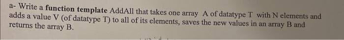 a- Write a function template AddAll that takes one array A of datatype T with N elements and
adds a value V (of datatype T) to all of its elements, saves the new values in an array B and
returns the array B.
