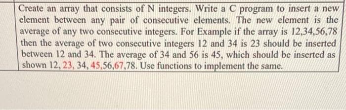 Create an array that consists of N integers. Write a C program to insert a new
element between any pair of consecutive elements. The new element is the
average of any two consecutive integers. For Example if the array is 12,34,56,78
then the average of two consecutive integers 12 and 34 is 23 should be inserted
between 12 and 34. The average of 34 and 56 is 45, which should be inserted as
shown 12, 23, 34, 45,56,67,78. Use functions to implement the same.
