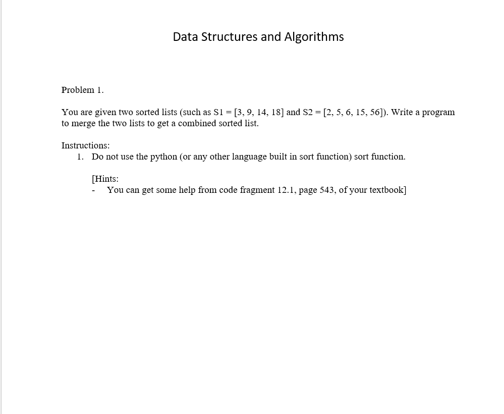 Data Structures and Algorithms
Problem 1.
You are given two sorted lists (such as S1 = [3, 9, 14, 18] and S2 = [2, 5, 6, 15, 56]). Write a program
to merge the two lists to get a combined sorted list.
Instructions:
1. Do not use the python (or any other language built in sort function) sort function.
[Hints:
You can get some help from code fragment 12.1, page 543, of your textbook]
