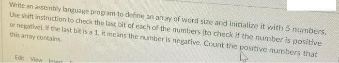 Write an assembly language program to define an array of word size and initialize it with 5 numbers.
Use shift instruction to check the last bit of each of the numbers (to check if the number is positive
or negative). If the last bit is a 1, it means the number is negative. Count the positive numbers that
this array contains.
Edit View Incert
