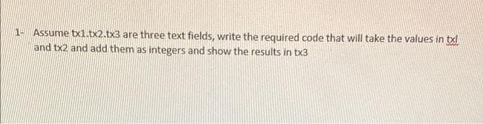 1- Assume tx1.tx2.tx3 are three text fields, write the required code that will take the values in txl
and tx2 and add them as integers and show the results in tx3
