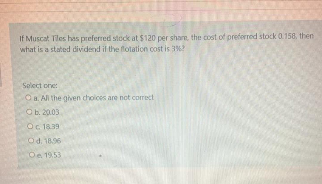 If Muscat Tiles has preferred stock at $120 per share, the cost of preferred stock 0.158, then
what is a stated dividend if the flotation cost is 3%?
Select one:
O a. All the given choices are not correct
O b. 20.03
Oc. 18.39
Od. 18.96
Oe. 19.53
