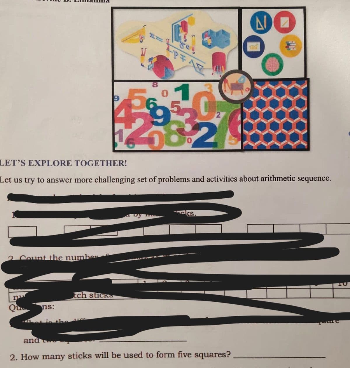 2 Count the number
and
ns:
-
LET'S EXPLORE TOGETHER!
Let us try to answer more challenging set of problems and activities about arithmetic sequence.
tch sticks
K
4
4 Dy
6-
ks.
NO
2. How many sticks will be used to form five squares?