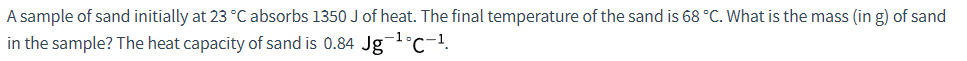 A sample of sand initially at 23 °C absorbs 1350 J of heat. The final temperature of the sand is 68 °C. What is the mass (in g) of sand
in the sample? The heat capacity of sand is 0.84 Jg -¹°C-¹.