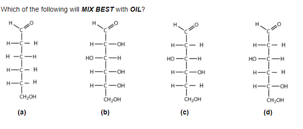 Which of the following will MIX BEST with OIL?
H-C- H
H-C-H
I
H-C-H
H-Ċ- H
T
CH₂OH
(a)
HIC OH
HO-C-H
H-C-OH
H-C-OH
CH₂OH
(b)
HIC-H
HO-C-H
H-C-OH
H-C- H
CH₂OH
(c)
H-C- H
T
HO C-H
H-C- H
H-C-OH
CH₂OH
(d)