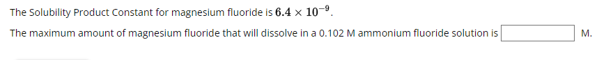 The Solubility Product Constant for magnesium fluoride is 6.4 × 10-⁹
The maximum amount of magnesium fluoride that will dissolve in a 0.102 M ammonium fluoride solution is
M.