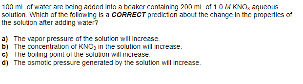 100 mL of water are being added into a beaker containing 200 mL of 1.0 M KNO3 aqueous
solution. Which of the following is a CORRECT prediction about the change in the properties of
the solution after adding water?
a) The vapor pressure of the solution will increase.
b) The concentration of KNO3 in the solution will increase.
c) The boiling point of the solution will increase.
d) The osmotic pressure generated by the solution will increase.