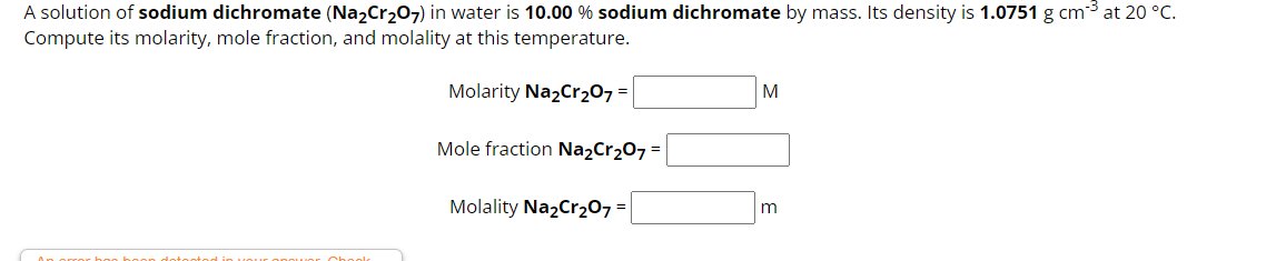 A solution of sodium dichromate (Na₂Cr₂O7) in water is 10.00 % sodium dichromate by mass. Its density is 1.0751 g cm³ at 20 °C.
Compute its molarity, mole fraction, and molality at this temperature.
Molarity Na₂Cr₂O7 =
boon dotontodi
ir opower Chock
Mole fraction Na₂Cr₂O7 =
Molality Na₂Cr₂O7 =
M
m