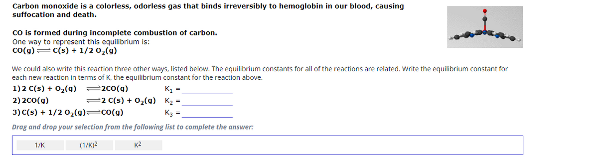 Carbon monoxide is a colorless, odorless gas that binds irreversibly to hemoglobin in our blood, causing
suffocation and death.
CO is formed during incomplete combustion of carbon.
One way to represent this equilibrium is:
CO(g) = C(s) + 1/2O₂(g)
We could also write this reaction three other ways, listed below. The equilibrium constants for all of the reactions are related. Write the equilibrium constant for
each new reaction in terms of K, the equilibrium constant for the reaction above.
1) 2 C(s) + O₂(g)
200(g)
K₁ =
2)2CO(g)
2 C(s) + O₂(g) K₂ =
3) C(s) + 1/2 0₂(g)=CO(g)
K3 =
Drag and drop your selection from the following list to complete the answer:
(1/K)2
1/K
K²