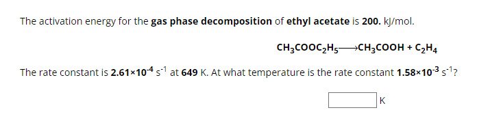 The activation energy for the gas phase decomposition of ethyl acetate is 200. kj/mol.
CH₂COOC₂H5CH₂COOH + C₂H4
The rate constant is 2.61×10-4 s¹ at 649 K. At what temperature is the rate constant 1.58×10-³ $¹?
K