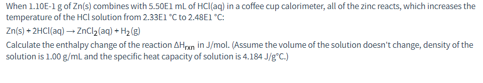 When 1.10E-1 g of Zn(s) combines with 5.50E1 mL of HCl(aq) in a coffee cup calorimeter, all of the zinc reacts, which increases the
temperature of the HCl solution from 2.33E1 °C to 2.48E1 °C:
Zn(s) + 2HCl(aq) → ZnCl₂ (aq) + H₂(g)
Calculate the enthalpy change of the reaction AHrxn in J/mol. (Assume the volume of the solution doesn't change, density of the
solution is 1.00 g/mL and the specific heat capacity of solution is 4.184 J/g°C.)