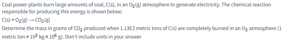 Coal power plants burn large amounts of coal, C(s), in an O₂(g) atmosphere to generate electricity. The chemical reaction
responsible for producing this energy is shown below:
C(s) +0₂(g) → CO₂ (g)
Determine the mass in grams of CO₂ produced when 1.13E2 metric tons of C(s) are completely burned in an O₂ atmosphere (1
metric ton = 10³ kg = 106 g). Don't include units in your answer