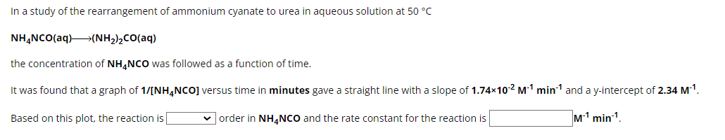 In a study of the rearrangement of ammonium cyanate to urea in aqueous solution at 50 °C
NH¢NCO(aq)+(NH2)2CO(aq)
the concentration of NH4NCO was followed as a function of time.
It was found that a graph of 1/[NH4NCO] versus time in minutes gave a straight line with a slope of 1.74x10-2 M-¹ min¹ and a y-intercept of 2.34 M-¹.
✓order in NH4NCO and the rate constant for the reaction is
M1 min 1.
Based on this plot, the reaction is