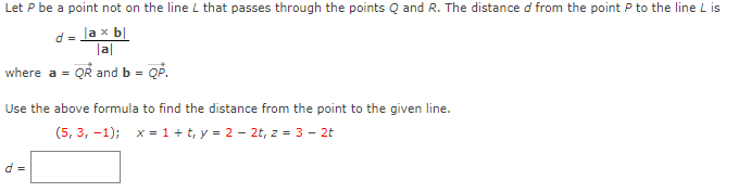 Let P be a point not on the line L that passes through the points Q and R. The distance d from the point P to the line L is
d = lax b|
lal
where a = QR and b = QP.
Use the above formula to find the distance from the point to the given line.
(5, 3, -1); x = 1 + t, y = 2 - 2t, z = 3 - 2t
d =