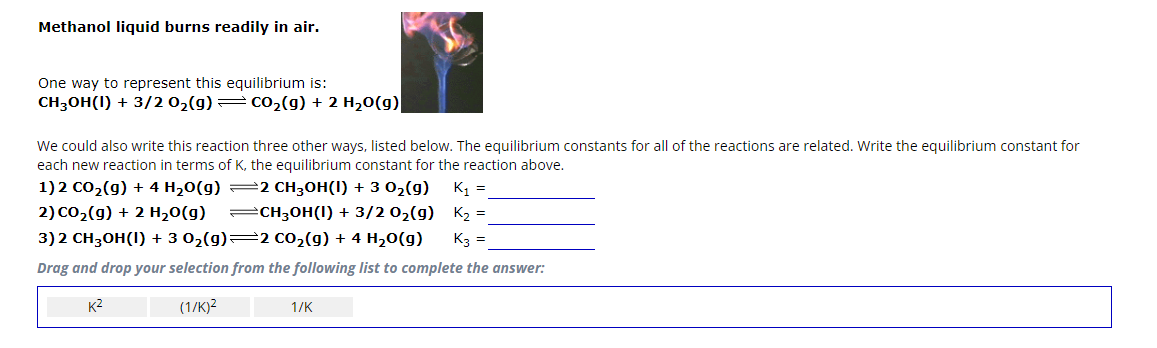 Methanol liquid burns readily in air.
One way to represent this equilibrium is:
CH3OH(1) + 3/2 O₂(g) — CO₂(g) + 2 H₂O(g)
We could also write this reaction three other ways, listed below. The equilibrium constants for all of the reactions are related. Write the equilibrium constant for
each new reaction in terms of K, the equilibrium constant for the reaction above.
1) 2 CO₂(g) + 4H₂O(g)
2 CH3OH(I) + 3 0₂(g) K₁ =
CH3OH(1) + 3/2 0₂(g)
2) CO₂(g) + 2 H₂O(g)
K₂ =
3) 2 CH3OH(1) + 3 0₂(g)—2 CO₂(g) + 4 H₂O(g)
K3 =
Drag and drop your selection from the following list to complete the answer:
K²
(1/K)²
1/K