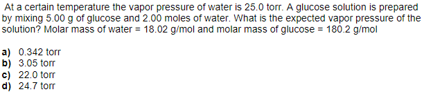 At a certain temperature the vapor pressure of water is 25.0 torr. A glucose solution is prepared
by mixing 5.00 g of glucose and 2.00 moles of water. What is the expected vapor pressure of the
solution? Molar mass of water = 18.02 g/mol and molar mass of glucose = 180.2 g/mol
a) 0.342 torr
b) 3.05 torr
c) 22.0 torr
d) 24.7 torr