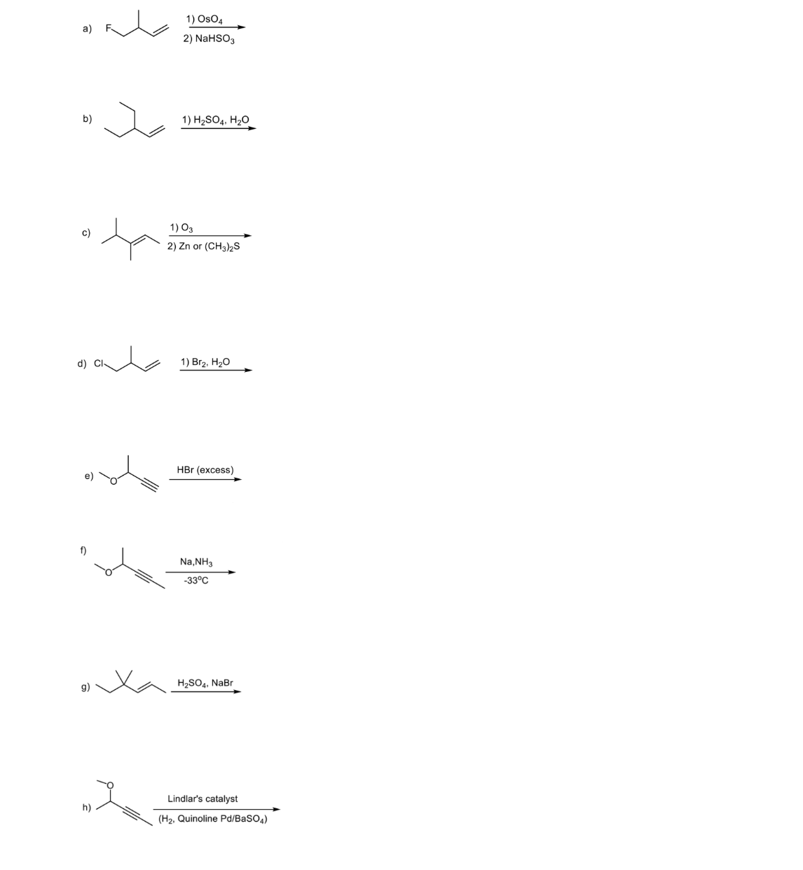 1) OsO4
2) NaHSO3
b)
1) H2SO4, H20
1) O3
c)
2) Zn or (CH3)2S
d) Cl-
1) Вгz. Н20
HBr (excess)
f)
Na,NH3
-33°C
g)
H2SO4, NaBr
Lindlar's catalyst
h)
(H2, Quinoline Pd/BaSO4)
