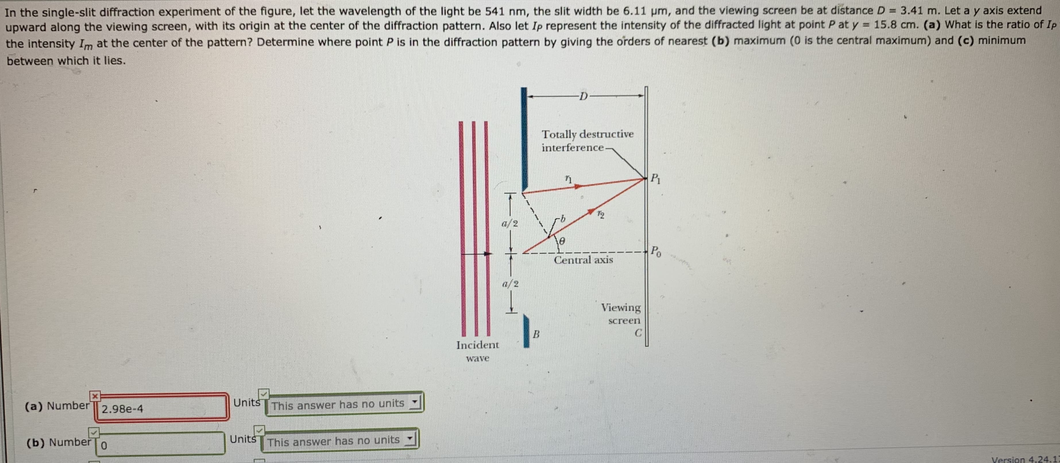 In the single-slit diffraction experiment of the figure, let the wavelength of the light be 541 nm, the slit width be 6.11 pm, and the viewing screen be at distance D = 3.41 m. Let a y axis extend
upward along the viewing screen, with its origin at the center of the diffraction pattern. Also let Ip represent the intensity of the diffracted light at point P at y = 15.8 cm. (a) What is the ratio of Ip
the intensity Im at the center of the pattern? Determine where point P is in the diffraction pattern by giving the orders of nearest (b) maximum (0 is the central maximum) and (c) minimum
between which it lies.
Totally destructive
interference-
P1
12
Po
Central axis
a/2
Viewing
screen
Incident
wave
Units
(a) Number 2.98e-4
This answer has no units
Units
(b) Number
This answer has no units
Version 4.24.1
2.
