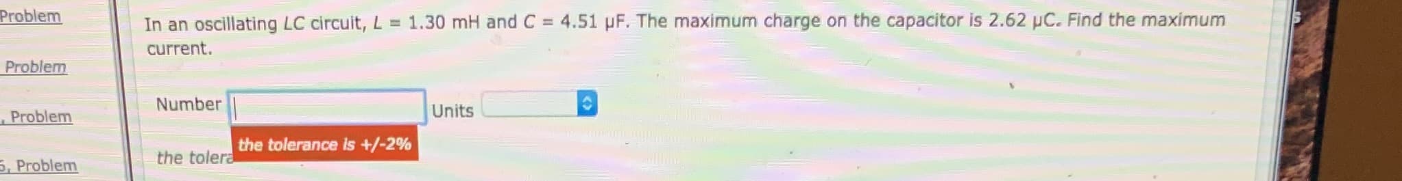 Problem
In an oscillating LC circuit, L = 1.30 mH and C = 4.51 pF. The maximum charge on the capacitor is 2.62 µC. Find the maximum
current.
Problem
Number
Units
Problem
the tolerance is +/-2%
the tolera
5, Problem
