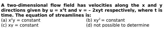 A two-dimensional flow field has velocities along the x and y
directions given by u = x't and v = - 2xyt respectively, where t is
time. The equation of streamlines is:
(a) x'y = constant
(c) xy = constant
(b) xy? = constant
(d) not possible to determine
