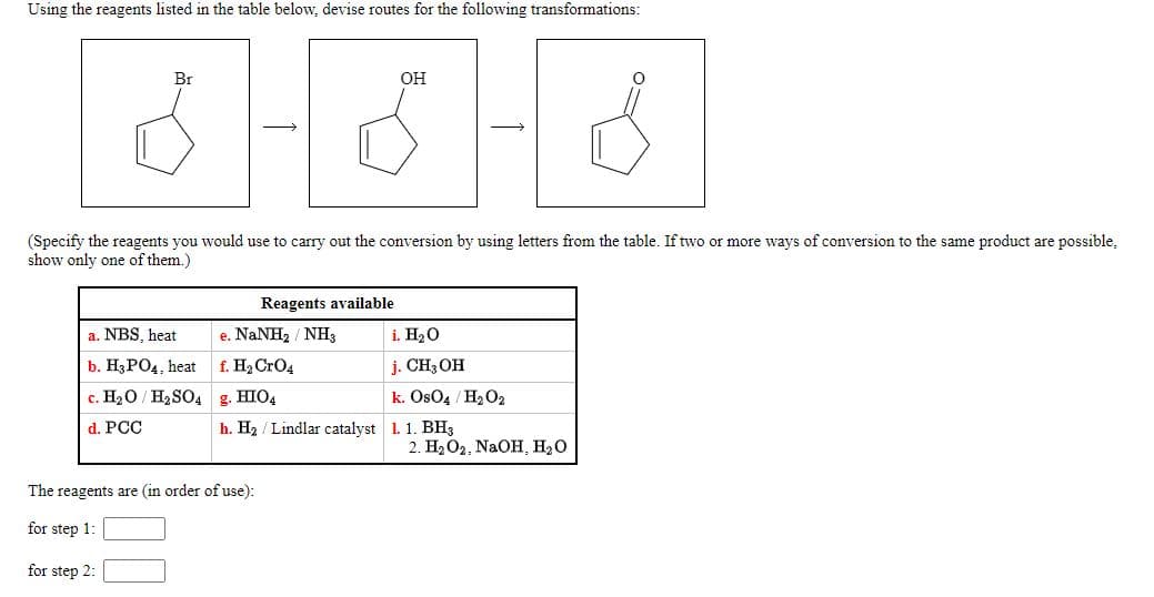 Using the reagents listed in the table below, devise routes for the following transformations:
Br
он
(Specify the reagents you would use to carry out the conversion by using letters from the table. If two or more ways of conversion to the same product are possible,
show only one of them.)
Reagents available
a. NBS, heat
e. NaNH2 / NH3
i. H20
b. Н3РОД, heat
f. H2 CrO4
j. CH3 OH
c. H20 / H2SO4
g. HIO4
k. Os04 / H2 O2
d. PCC
h. H2 / Lindlar catalyst 1. 1. BH3
2. H2O2, NaOH, H20
The reagents are (in order of use):
for step 1:
for step 2:
