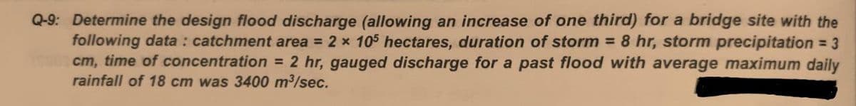 Q-9: Determine the design flood discharge (allowing an increase of one third) for a bridge site with the
following data : catchment area = 2 x 105 hectares, duration of storm = 8 hr, storm precipitation = 3
cm, time of concentration = 2 hr, gauged discharge for a past flood with average maximum daily
rainfall of 18 cm was 3400 m3/sec.
