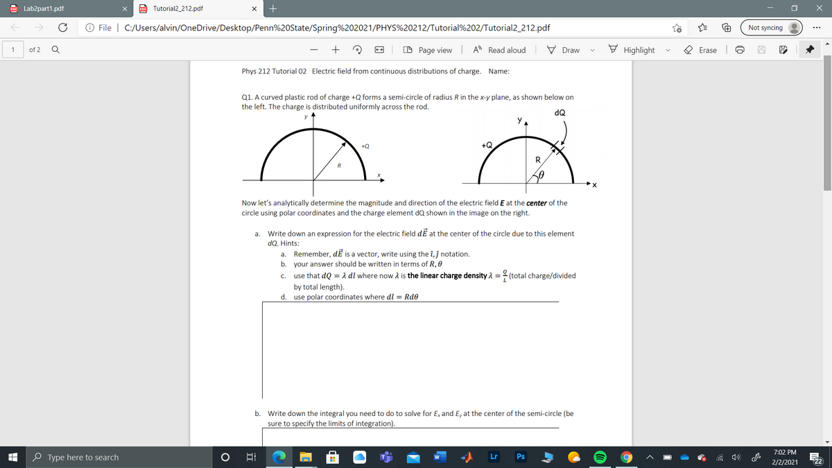 PO Lab2part1.pdf
po Tutorial2_212.pdf
O File | C:/Users/alvin/OneDrive/Desktop/Penn%20State/Spring%202021/PHYS%20212/Tutorial%202/Tutorial2_212.pdf
Not syncing
of 2
+
(D Page view
A Read aloud
V Draw
F Highlight
1
Erase
Phys 212 Tutorial 02 Electric field from continuous distributions of charge. Name:
Q1. A curved plastic rod of charge +Q forms a semi-circle of radius R in the x-y plane, as shown below on
the left. The charge is distributed uniformly across the rod.
dQ
+Q
+Q
R
Now let's analytically determine the magnitude and direction of the electric field E at the center of the
circle using polar coordinates and the charge element dQ shown in the image on the right.
Write down an expression for the electric field dE at the center of the circle due to this element
dQ. Hints:
a. Remember, dE is a vector, write using the î, ĵ notation.
b. your answer should be written in terms of R, 0
a.
c.
use that dQ = a dl where now 2 is the linear charge density 1 = 2 (total charge/divided
by total length).
d. use polar coordinates where dl = Rd0
b. Write down the integral you need to do to solve for Ex and E, at the center of the semi-circle (be
sure to specify the limits of integration).
7:02 PM
e Type here to search
口
Lr
Ps
2/2/2021
22ת
